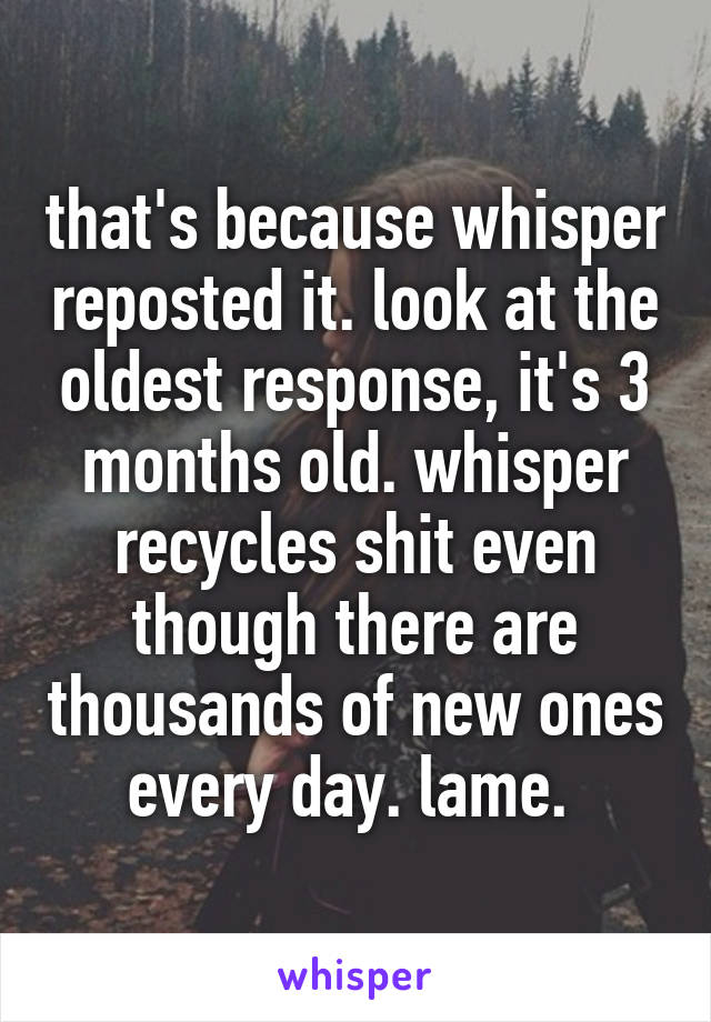 that's because whisper reposted it. look at the oldest response, it's 3 months old. whisper recycles shit even though there are thousands of new ones every day. lame. 