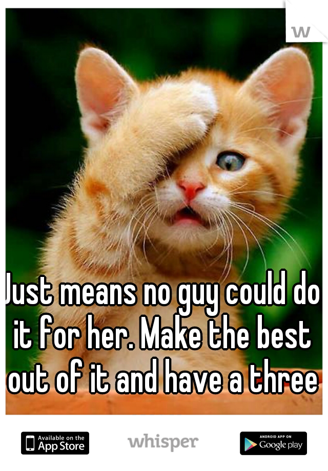 Just means no guy could do it for her. Make the best out of it and have a three way. 