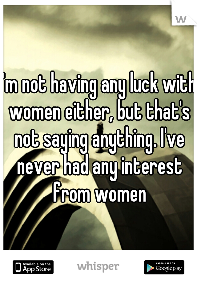 I'm not having any luck with women either, but that's not saying anything. I've never had any interest from women