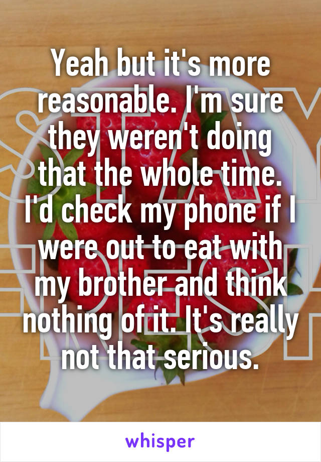 Yeah but it's more reasonable. I'm sure they weren't doing that the whole time. I'd check my phone if I were out to eat with my brother and think nothing of it. It's really not that serious.
 