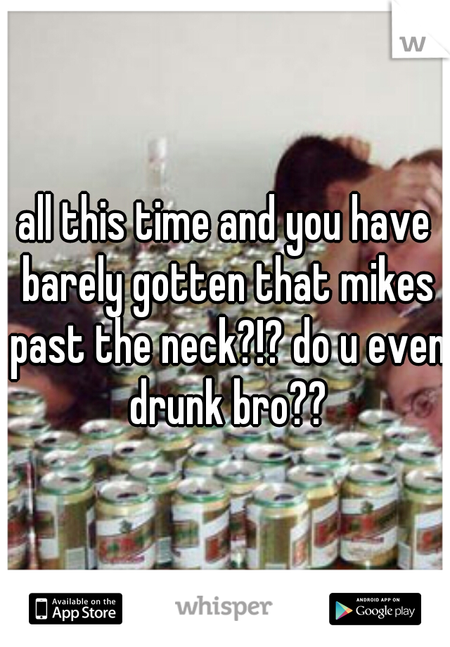 all this time and you have barely gotten that mikes past the neck?!? do u even drunk bro??
