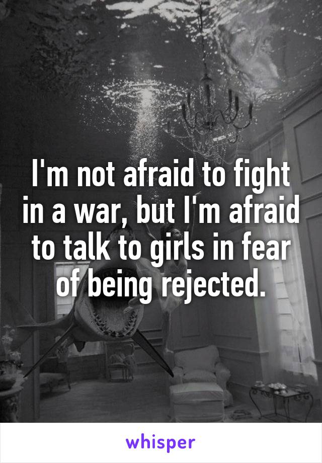 I'm not afraid to fight in a war, but I'm afraid to talk to girls in fear of being rejected.
