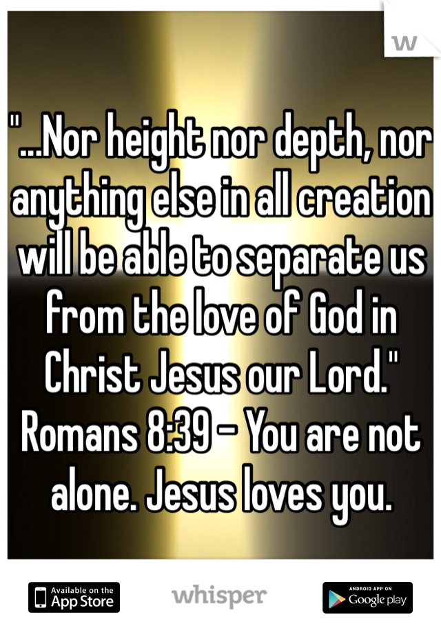 "...Nor height nor depth, nor anything else in all creation will be able to separate us from the love of God in Christ Jesus our Lord." Romans 8:39 - You are not alone. Jesus loves you. 