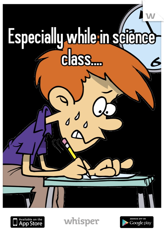 Especially while in science class....