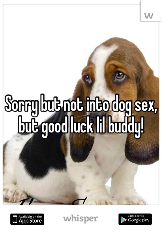 Sorry but not into dog sex, but good luck lil buddy!