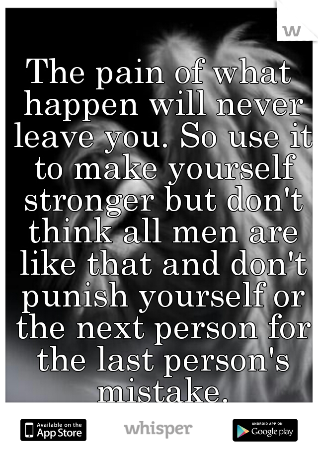 The pain of what happen will never leave you. So use it to make yourself stronger but don't think all men are like that and don't punish yourself or the next person for the last person's mistake.