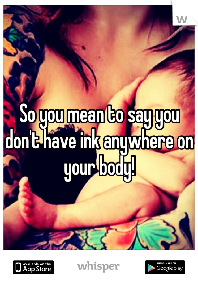 So you mean to say you don't have ink anywhere on your body! 