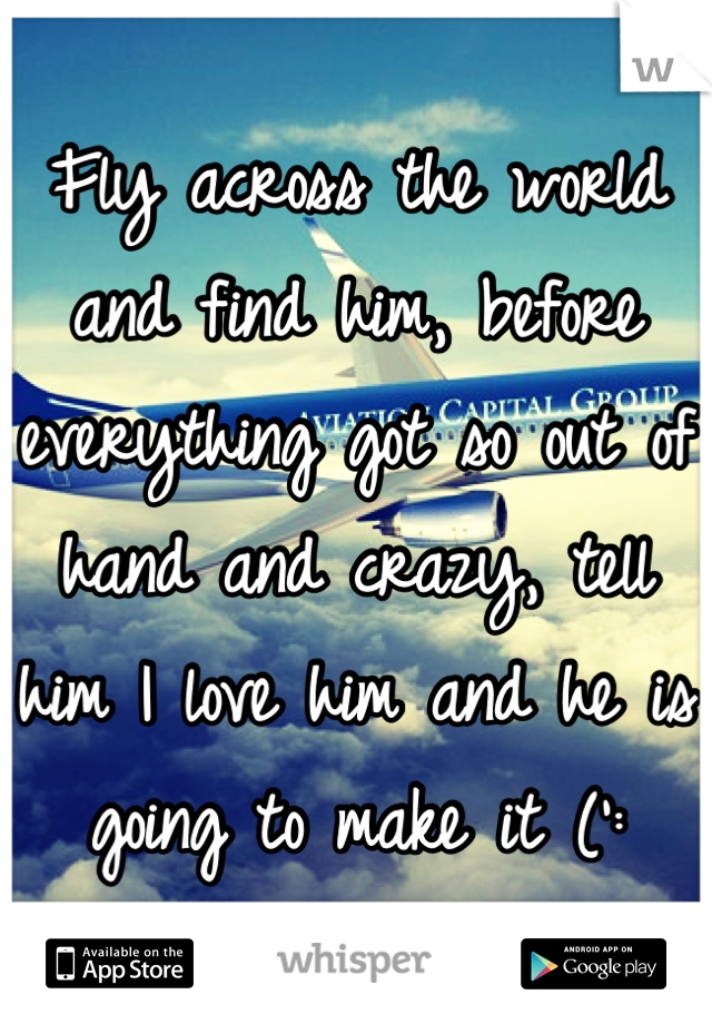 Fly across the world and find him, before everything got so out of hand and crazy, tell him I love him and he is going to make it (':