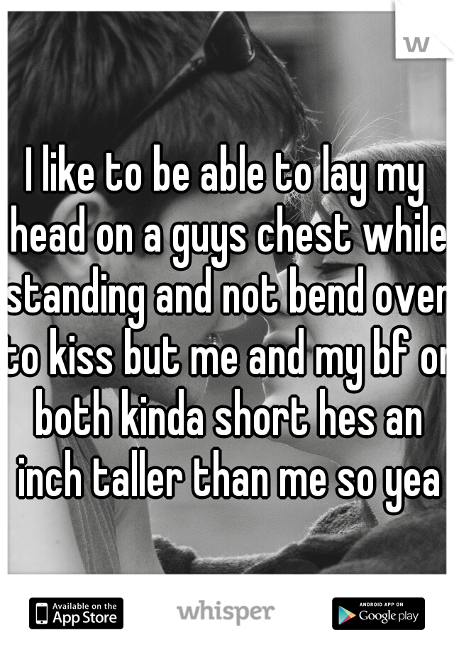 I like to be able to lay my head on a guys chest while standing and not bend over to kiss but me and my bf or both kinda short hes an inch taller than me so yea