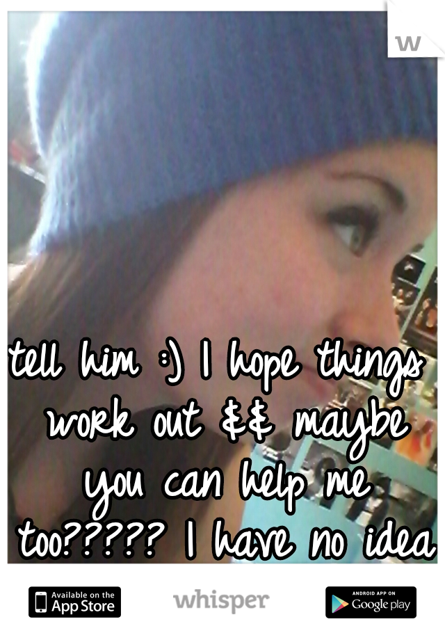tell him :) I hope things work out && maybe you can help me too????? I have no idea what I want :/