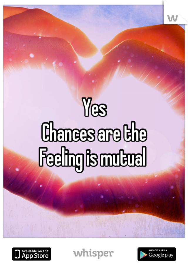 Yes 
Chances are the 
Feeling is mutual 
