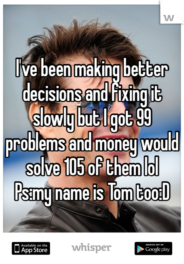 I've been making better decisions and fixing it slowly but I got 99 problems and money would solve 105 of them lol
Ps:my name is Tom too:D