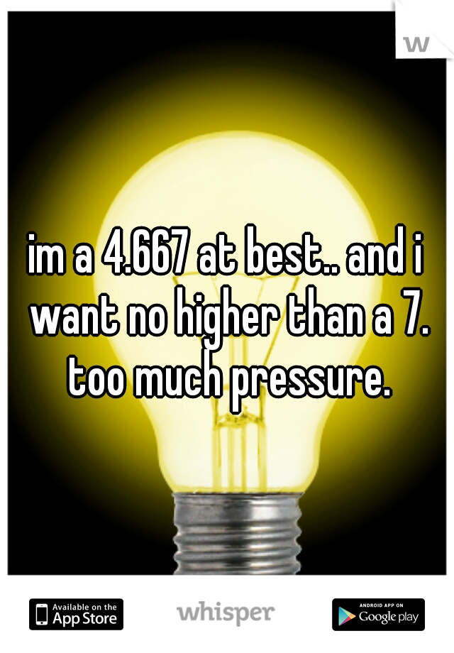im a 4.667 at best.. and i want no higher than a 7. too much pressure.