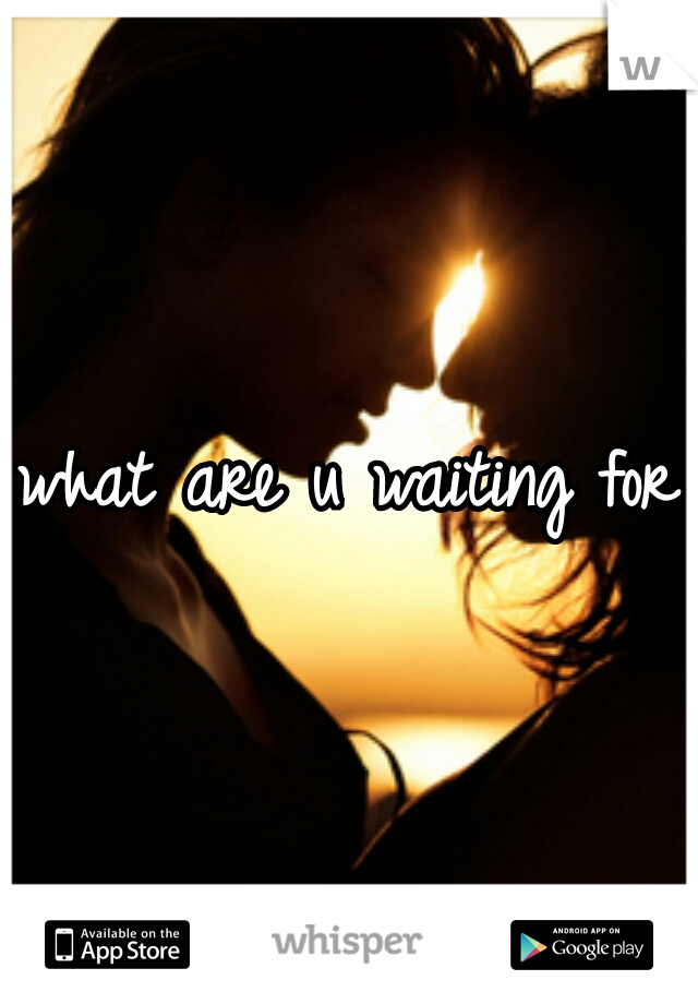 what are u waiting for?