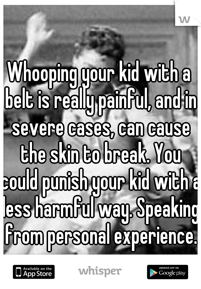 Whooping your kid with a belt is really painful, and in severe cases, can cause the skin to break. You could punish your kid with a less harmful way. Speaking from personal experience.