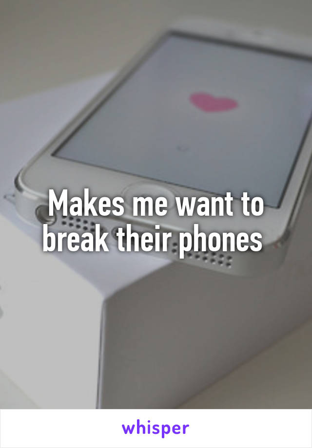 Makes me want to break their phones 