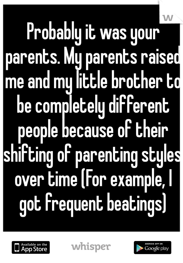 Probably it was your parents. My parents raised me and my little brother to be completely different people because of their shifting of parenting styles over time (For example, I got frequent beatings)