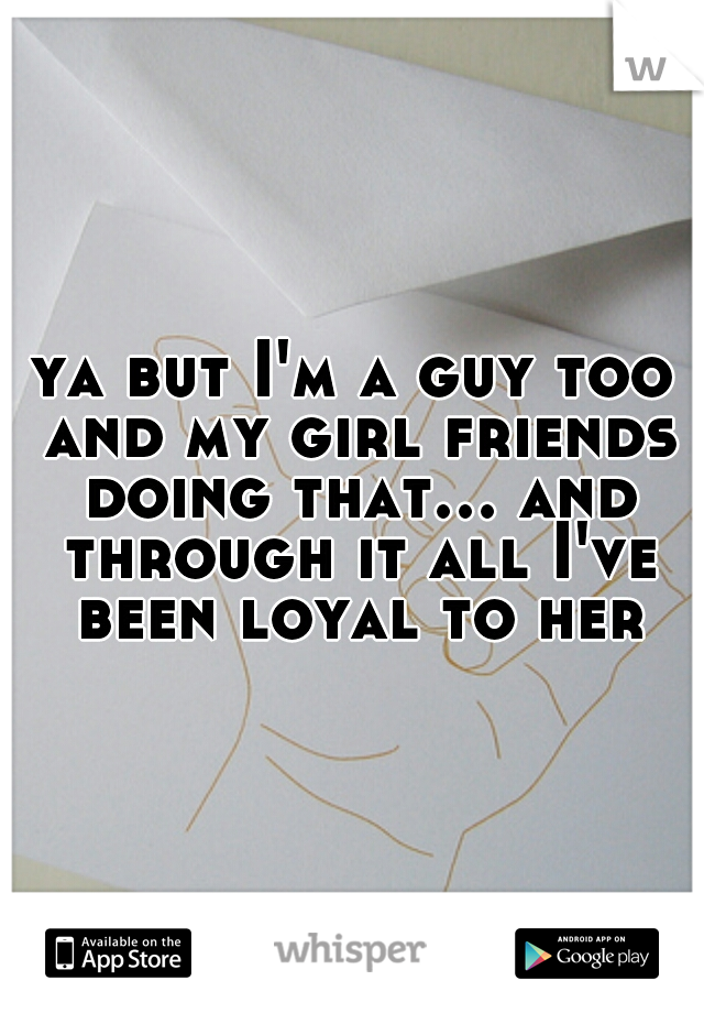 ya but I'm a guy too and my girl friends doing that... and through it all I've been loyal to her