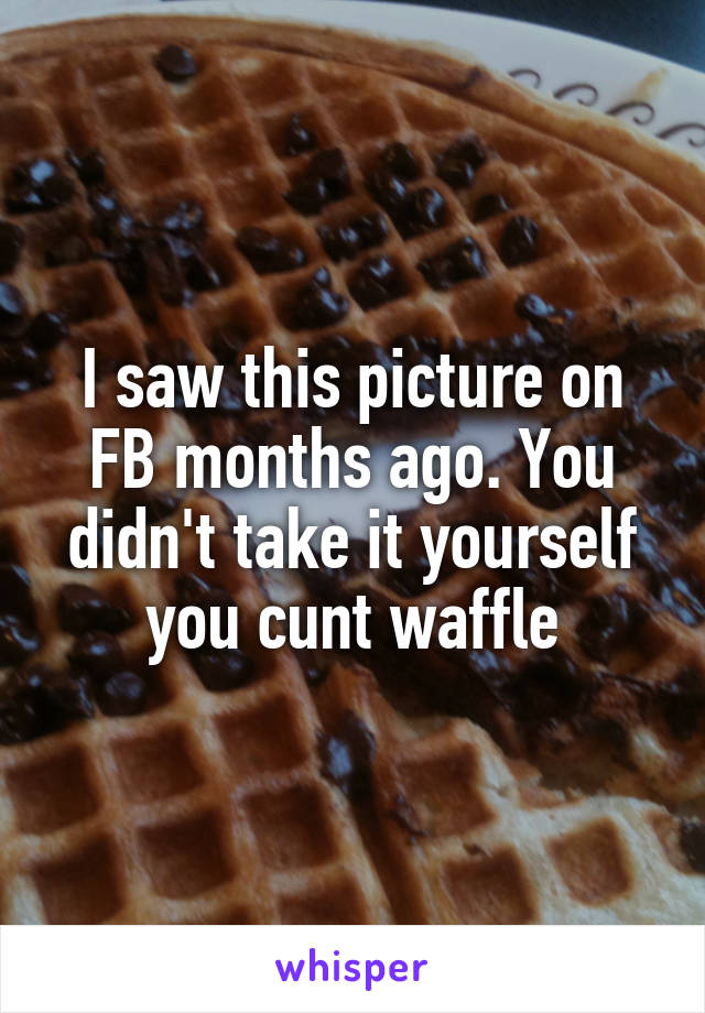 I saw this picture on FB months ago. You didn't take it yourself you cunt waffle