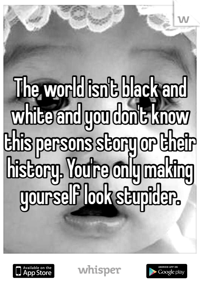 The world isn't black and white and you don't know this persons story or their history. You're only making yourself look stupider.