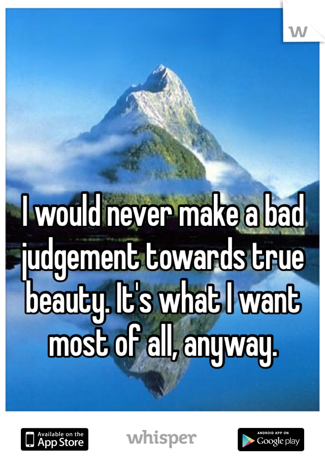 I would never make a bad judgement towards true beauty. It's what I want most of all, anyway.
