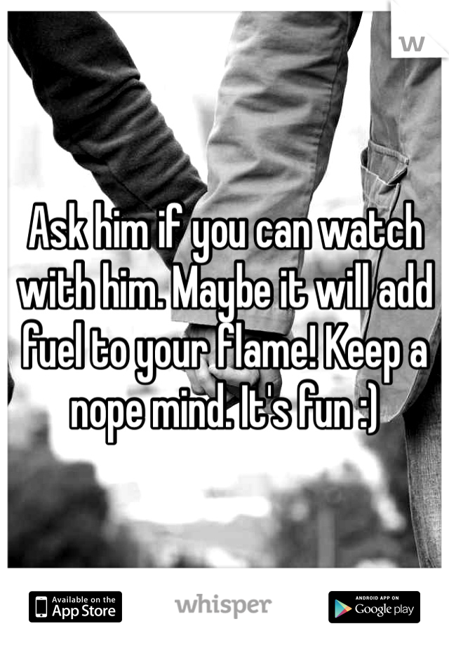 Ask him if you can watch with him. Maybe it will add fuel to your flame! Keep a nope mind. It's fun :)