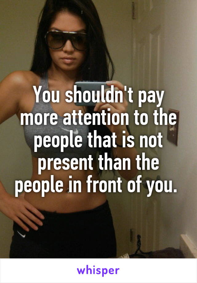 You shouldn't pay more attention to the people that is not present than the people in front of you. 