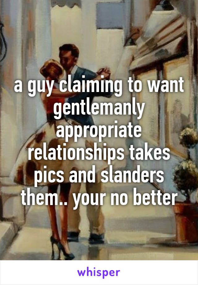 a guy claiming to want gentlemanly appropriate relationships takes pics and slanders them.. your no better