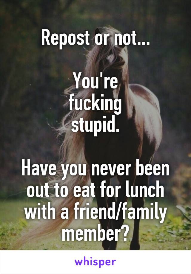 Repost or not...

You're
fucking
stupid.

Have you never been out to eat for lunch with a friend/family member?