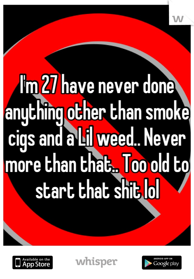 I'm 27 have never done anything other than smoke cigs and a Lil weed.. Never more than that.. Too old to start that shit lol