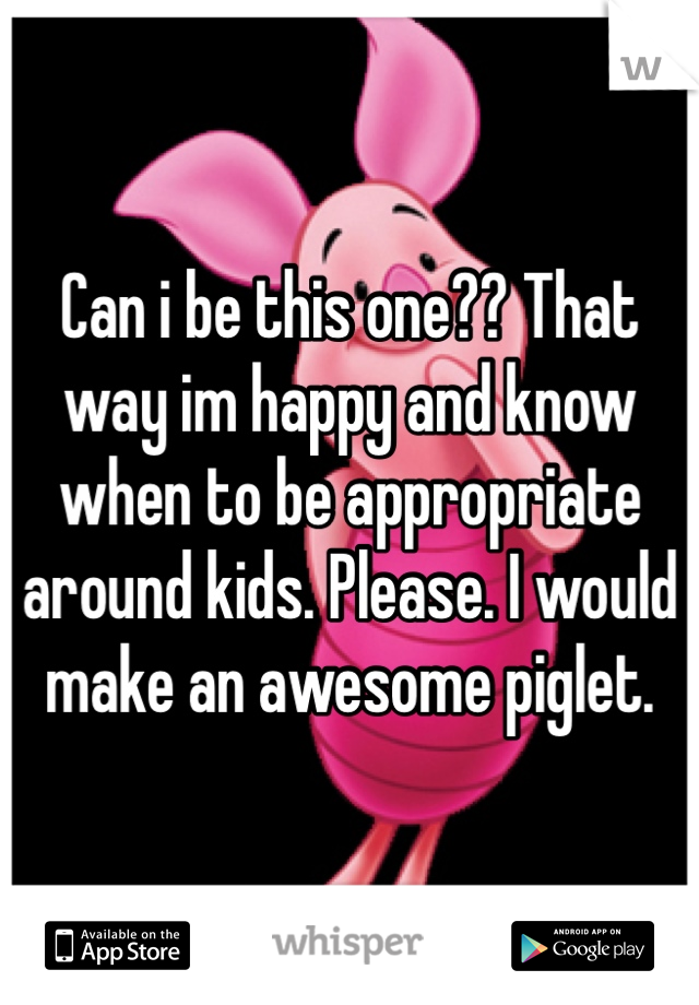 Can i be this one?? That way im happy and know when to be appropriate around kids. Please. I would make an awesome piglet. 