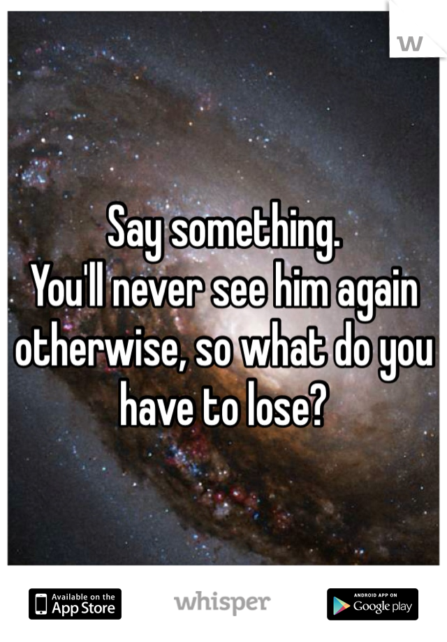 Say something.
You'll never see him again otherwise, so what do you have to lose?