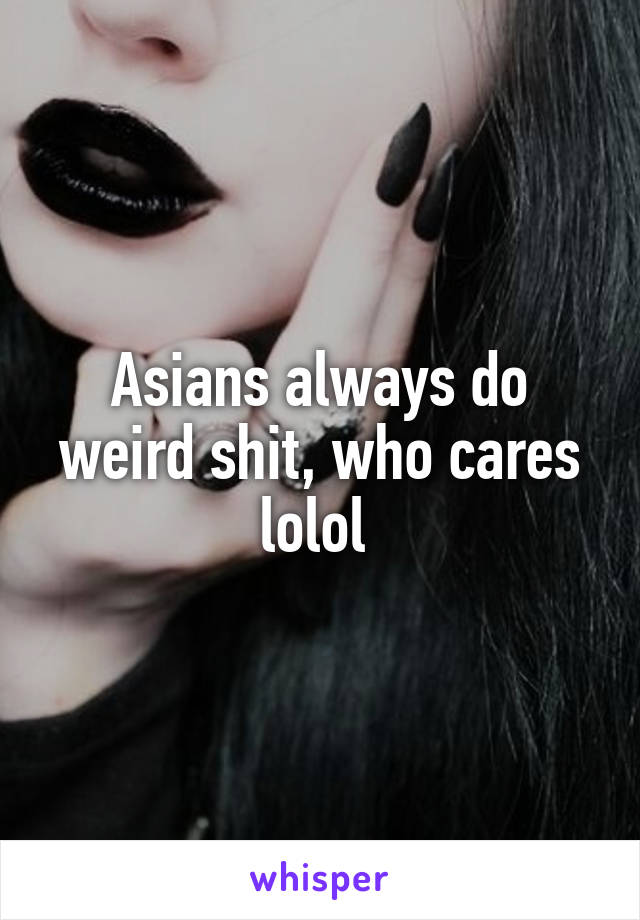 Asians always do weird shit, who cares lolol 