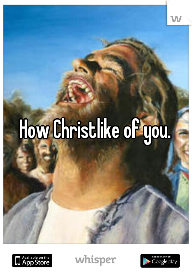 How Christlike of you.