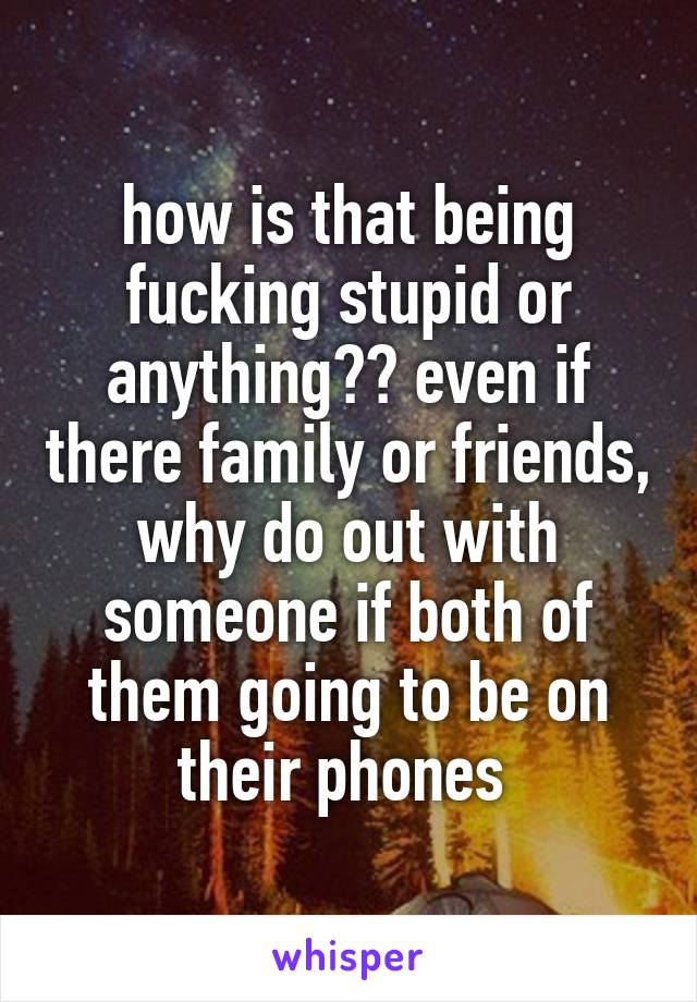 how is that being fucking stupid or anything?? even if there family or friends, why do out with someone if both of them going to be on their phones 