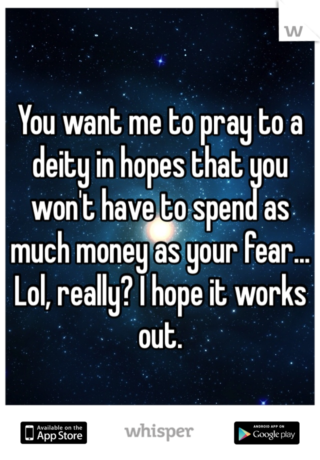 You want me to pray to a deity in hopes that you won't have to spend as much money as your fear... Lol, really? I hope it works out.