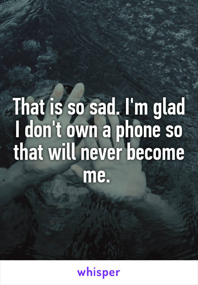 That is so sad. I'm glad I don't own a phone so that will never become me. 