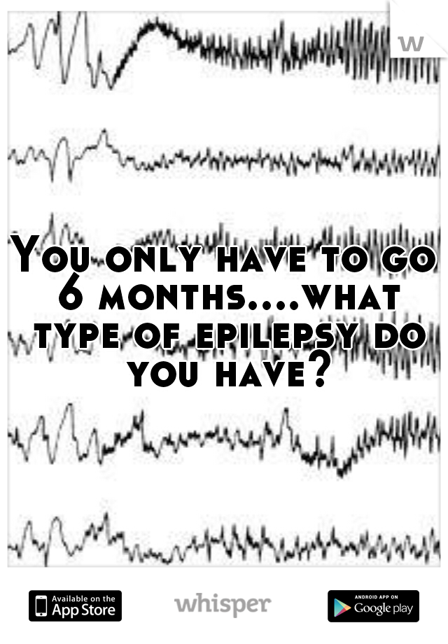 You only have to go 6 months....what type of epilepsy do you have?
