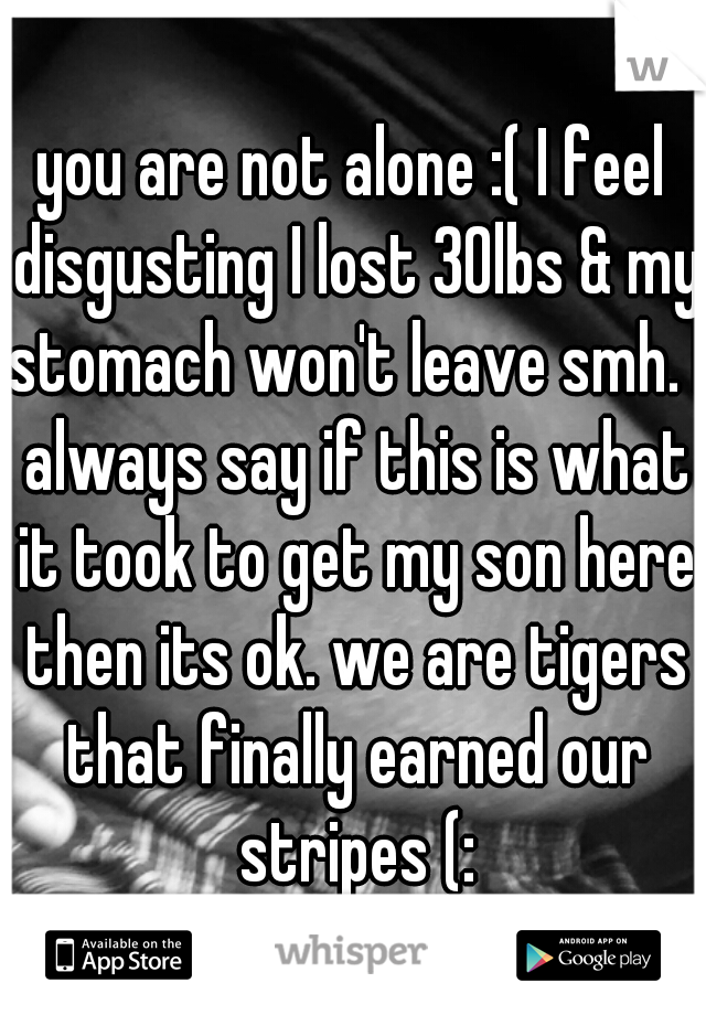 you are not alone :( I feel disgusting I lost 30lbs & my stomach won't leave smh. I always say if this is what it took to get my son here then its ok. we are tigers that finally earned our stripes (: