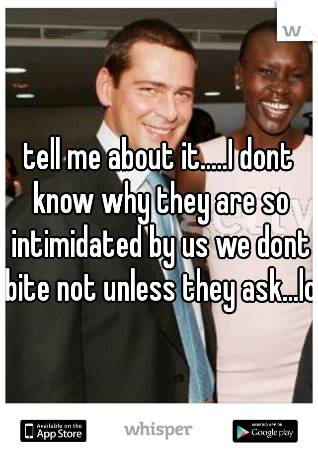 tell me about it.....I dont know why they are so intimidated by us we dont bite not unless they ask...lol
