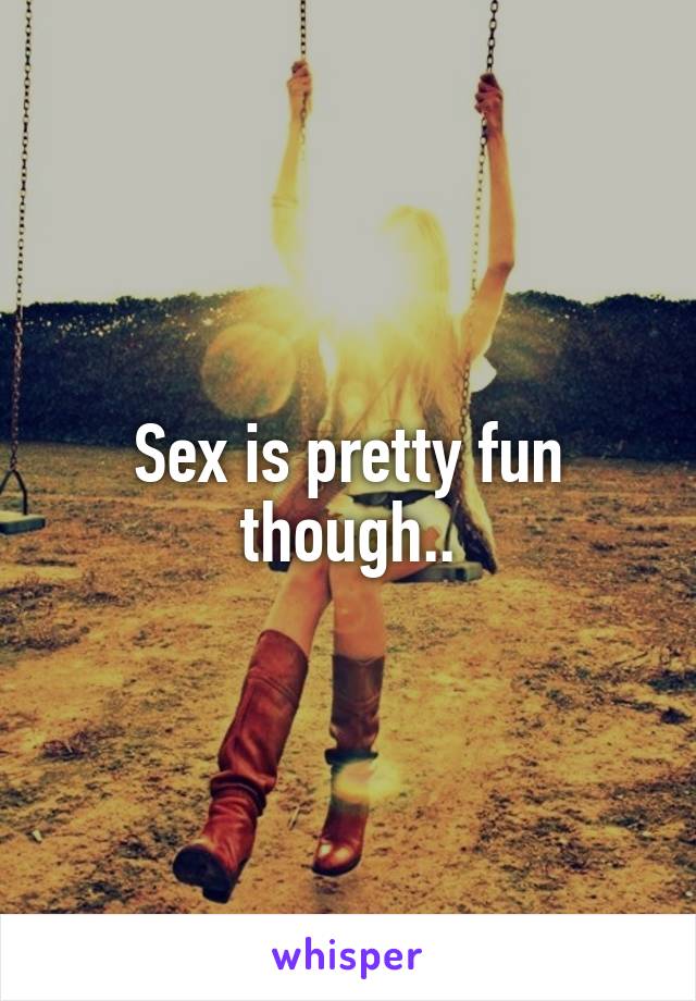 Sex is pretty fun though..