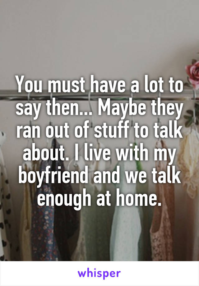 You must have a lot to say then... Maybe they ran out of stuff to talk about. I live with my boyfriend and we talk enough at home.