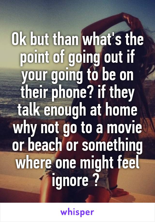 Ok but than what's the point of going out if your going to be on their phone? if they talk enough at home why not go to a movie or beach or something where one might feel ignore ? 