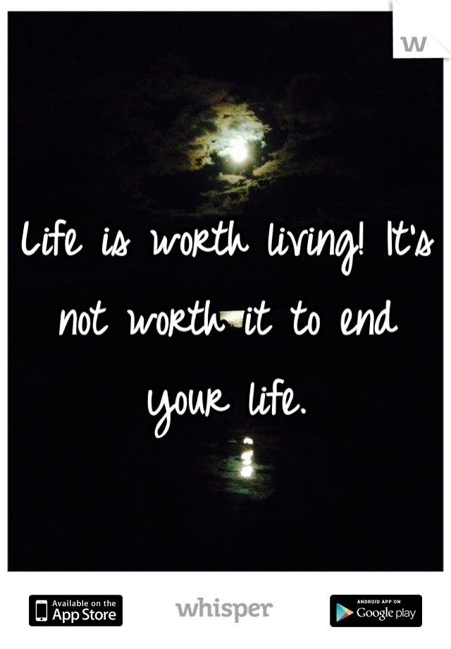 Life is worth living! It's not worth it to end your life.