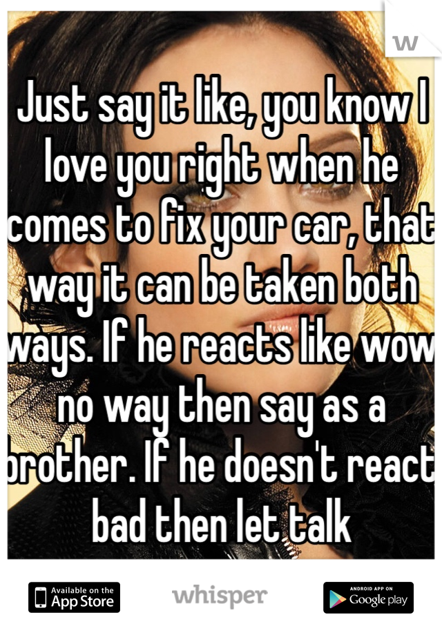 Just say it like, you know I love you right when he comes to fix your car, that way it can be taken both ways. If he reacts like wow no way then say as a brother. If he doesn't react bad then let talk