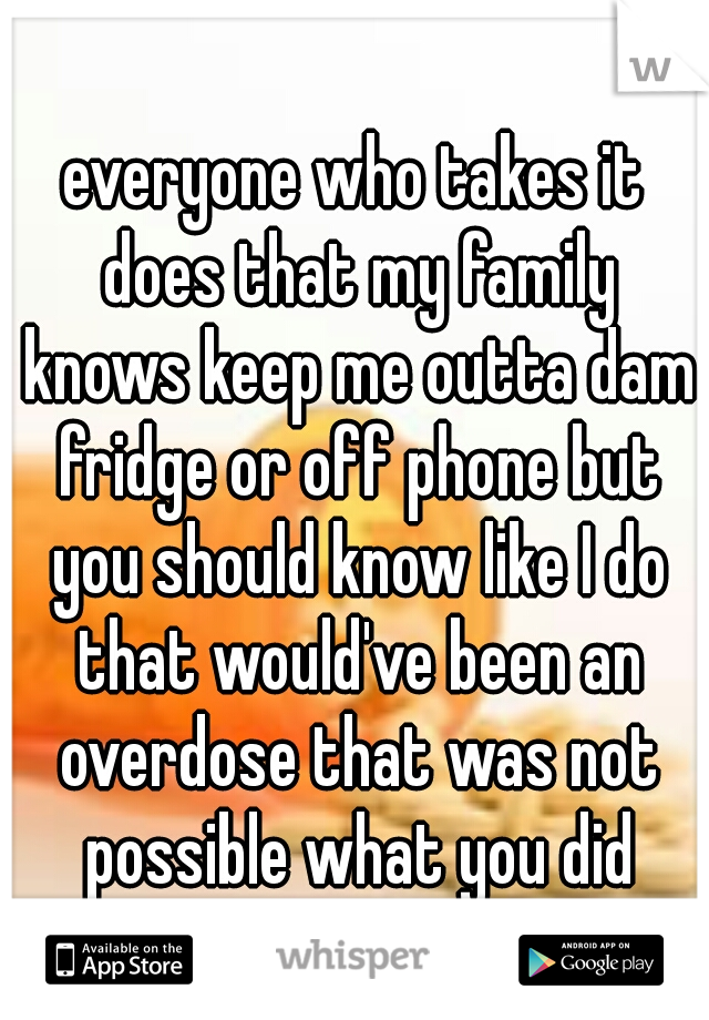 everyone who takes it does that my family knows keep me outta dam fridge or off phone but you should know like I do that would've been an overdose that was not possible what you did