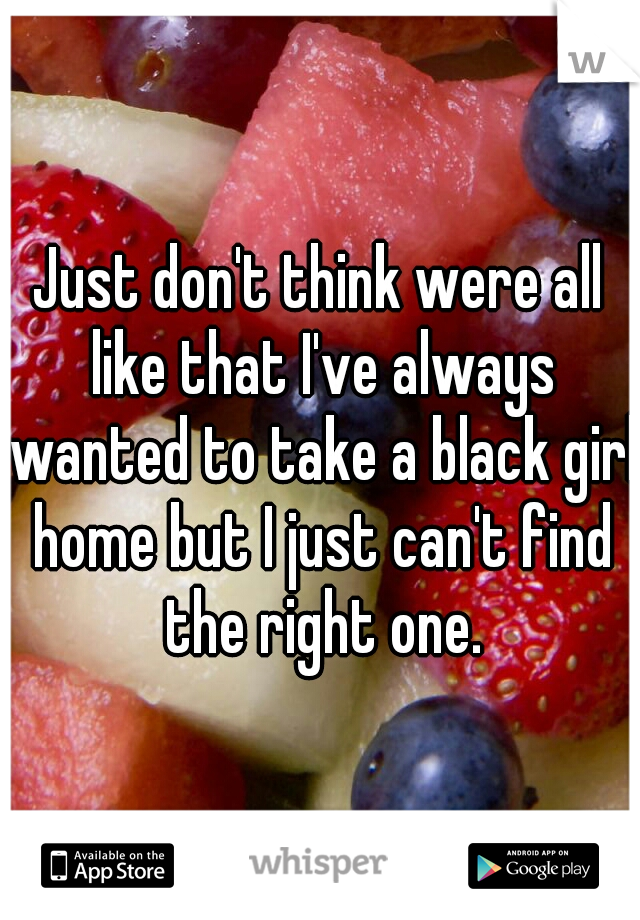 Just don't think were all like that I've always wanted to take a black girl home but I just can't find the right one.
