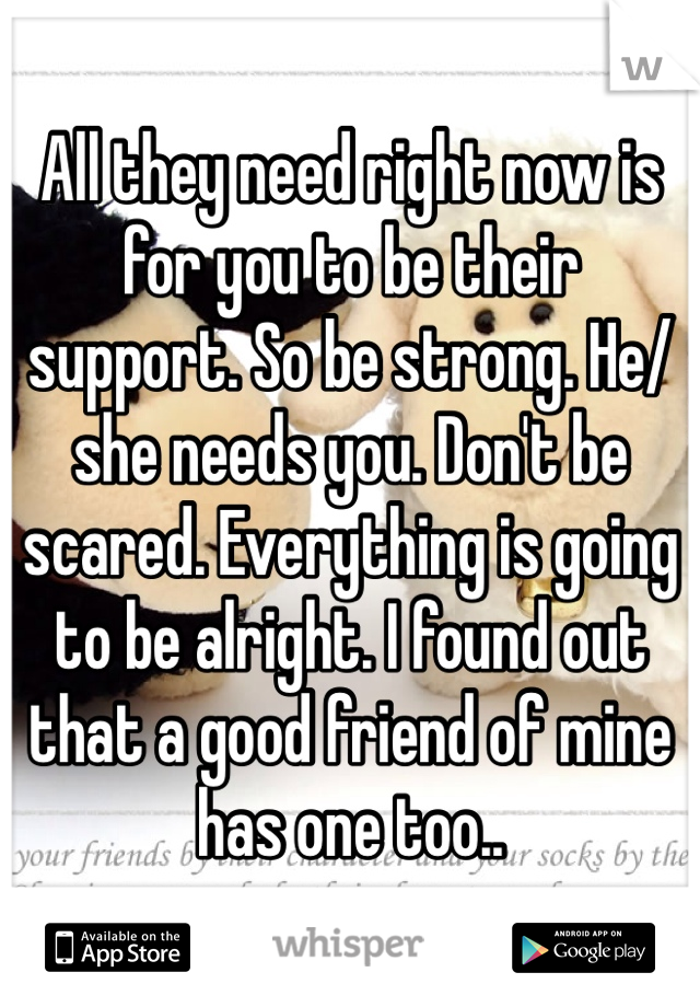 All they need right now is for you to be their support. So be strong. He/she needs you. Don't be scared. Everything is going to be alright. I found out that a good friend of mine has one too..