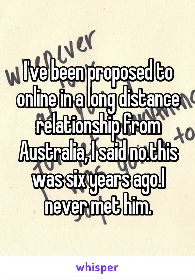 I've been proposed to online in a long distance relationship from Australia, I said no.this was six years ago.I never met him.