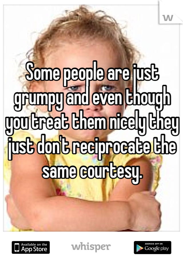 Some people are just grumpy and even though you treat them nicely they just don't reciprocate the same courtesy. 